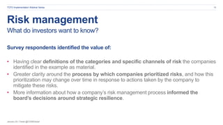 January 20 | Tweet @CDSBGlobal
Risk management
18
What do investors want to know?
Survey respondents identified the value of:
• Having clear definitions of the categories and specific channels of risk the companies
identified in the example as material.
• Greater clarity around the process by which companies prioritized risks, and how this
prioritization may change over time in response to actions taken by the company to
mitigate these risks.
• More information about how a company’s risk management process informed the
board’s decisions around strategic resilience.
TCFD Implementation Webinar Series
 