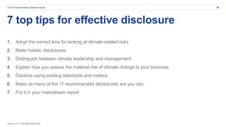 January 20 | Tweet @CDSBGlobal
7 top tips for effective disclosure
1. Adopt the correct lens for looking at climate-related risks
2. Make holistic disclosures
3. Distinguish between climate leadership and management
4. Explain how you assess the material risk of climate change to your business
5. Disclose using existing standards and metrics
6. Make as many of the 11 recommended disclosures are you can
7. Put it in your mainstream report
26TCFD Implementation Webinar Series
 