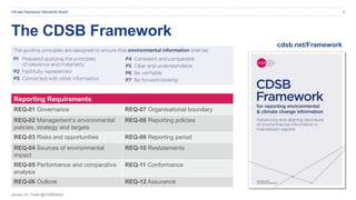 January 20 | Tweet @CDSBGlobal
Climate Disclosure Standards Board 5
Reporting Requirements
REQ-01 Governance REQ-07 Organisational boundary
REQ-02 Management’s environmental
policies, strategy and targets
REQ-08 Reporting policies
REQ-03 Risks and opportunities REQ-09 Reporting period
REQ-04 Sources of environmental
impact
REQ-10 Restatements
REQ-05 Performance and comparative
analysis
REQ-11 Conformance
REQ-06 Outlook REQ-12 Assurance
cdsb.net/Framework
The CDSB Framework
 