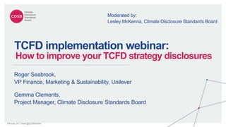 February 20 | Tweet @CDSBGlobal
TCFD implementation webinar:
How to improve your TCFD strategy disclosures
Gemma Clements,
Project Manager, Climate Disclosure Standards Board
Roger Seabrook,
VP Finance, Marketing & Sustainability, Unilever
Moderated by:
Lesley McKenna, Climate Disclosure Standards Board
 