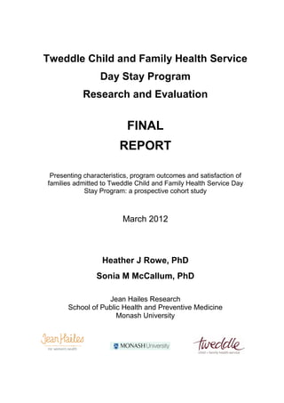 Tweddle Child and Family Health Service
                 Day Stay Program
           Research and Evaluation


                          FINAL
                       REPORT

 Presenting characteristics, program outcomes and satisfaction of
families admitted to Tweddle Child and Family Health Service Day
            Stay Program: a prospective cohort study



                        March 2012



                  Heather J Rowe, PhD
                Sonia M McCallum, PhD

                  Jean Hailes Research
      School of Public Health and Preventive Medicine
                     Monash University
 