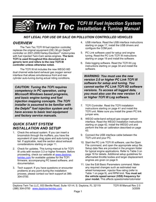 TCFI III Fuel Injection System
                    Twin Tec                                Installation & Tuning Manual
         NOT LEGAL FOR USE OR SALE ON POLLUTION CONTROLLED VEHICLES
                                                             4. USB interface. Read the USB interface instructions
OVERVIEW
                                                                starting on page 17, install the USB drivers and
       The Twin Tec TCFI III fuel injection controller          configure the COM port.
replaces the original equipment (OE) 36 pin Delphi®
controller on 2001-2009 Harley-Davidson® motorcycles         5. PC Link software used for setup and engine
                                                                tuning. Read the PC Link TCFI III instructions
with fuel injected Twin-Cam series engines. The term
                                                                starting on page 19 and install the software.
TCFI is used throughout this document as a
generic term and refers to the new TCFI III                  6. Data logging software. Read the TCFI III Log
controller unless otherwise noted.                              instructions starting on page 34 and install the
                                                                software.
       The TCFI III kit includes the new WEGO IIID
dual channel wide-band exhaust gas oxygen sensor
interface that allows simultaneous front and rear              WARNING: You must use the new
cylinder auto-tuning during actual riding conditions.
                                                               version 2.0 or higher PC Link TCFI III
                                                               software for setup and tuning. You
                                                               cannot earlier PC Link TCFI IID software
 CAUTION: Tuning the TCFI requires
                                                               versions. To access all logged data,
 competency in PC operation, using
                                                               you must also use the new version 1.4
 Microsoft Windows based programs,
                                                               or higher TCFI III Log software.
 and basic engine tuning and fuel
 injection mapping concepts. The TCFI
 installer is assumed to be familiar with                    7. TCFI Controller. Read the TCFI installation
 the Delphi fuel injection system and to                       instructions starting on page 41 and install the
                                                                TCFI unit. Make sure you install the green PC link
 have access to basic test equipment
                                                                jumper wire.
 and factory service manuals.
                                                             8. WEGO wide-band exhaust gas oxygen sensor
                                                                interface. Read the WEGO installation instructions
QUICK START SYSTEM                                              starting on page 42, install the WEGO unit and
                                                                perform the free air calibration described on page
INSTALLATION AND SETUP
                                                                43.
1. Check the exhaust system. If you can insert a
                                                             9. Connect the USB interface cable between the
   broomstick through the mufflers, you have the
                                                                TCFI unit and your PC.
   equivalent of open drag pipes and auto-tuning will
   fail. If applicable, read the section about exhaust       10. Start the PC Link TCFI III software, use the Open
   considerations starting on page 11.                           File command, and open the appropriate setup file.
                                                                 Setup data files are provided in the program folder
2. Check for updates. This tuning manual is for TCFI
                                                                 for typical engine applications. Refer to Table 3 on
   III units with revision 3.3 or higher firmware. Before
                                                                 page 16 for details. Additional setup guidelines for
   proceeding, check our website at www.daytona-
                                                                 aftermarket throttle bodies and larger displacement
   twintec.com for available updates for the TCFI
                                                                 engines are given on page 9.
   firmware, accompanying PC based software, and
   documentation.                                            11. Use the Edit Basic Parameters command. Make
                                                                 any required changes such as estimated rear
3. Tech support. If you have questions or encounter
                                                                 wheel horsepower, injector flow rating (refer to
   problems at any point during the installation
                                                                 Table 1 on page 9), and RPM limit. You must set
   process, please contact our tech support at 386-
                                                                 the vehicle speed sensor (VSS) frequency for
   304-0700.
                                                                 your model. This affects speedometer/odometer

Daytona Twin Tec LLC, 933 Beville Road, Suite 101-H, S. Daytona, FL 32119                 TCFI III Manual Rev 2.0
(386) 304-0700 www.daytona-twintec.com                                                                    3/2009
                                                   Page 1
 