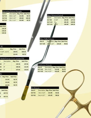 Operating Scissors Straight
Item #

Description Reg. Price Sale Price

G17-35
G17-36
G17-37

B/B, 5 1/2"
S/B, 5 1/2"
S/S, 5 1/2"

115.90
130.40
115.90

Mayo Scissors Curved

92.72
104.32
92.72

Item #

Description Reg. Price Sale Price

G17-08

6 3/4"

159.40

127.52

G17-113
G17-114

9"
5 1/2"

181.20
130.40

144.96
104.32

Sale Price
110.16
110.16
110.16

Mayo Stille Scissors
Item #

Description Reg. Price Sale Price

G17-159

Strt, 5 1/2"

123.20

98.56

, TC
Reg. Price

iption

Sale Price

130.41

3/4"

104.33

115.91

e 4 3/4", 1x2 th

92.73

s Smith Forceps Cross serrated TC

#

Description

Reg. Price

Sale Price

24

7"

134.76

107.81

25

8"

140.56

112.45

26

9"

147.81

118.25

Strabismus Scissors
Item #
G17-121
G17-122

Description Reg. Price Sale Price
Strt, 4 1/2"
115.90
92.72
Cvd, 4 1/2"
123.20
98.56

TC

on Reg. Price

Sale Price

115.91

92.73

115.91

92.73

115.91

92.73

Iris Scissors

e Sale Price

6

107.73

6

107.73

Item #

Description Reg. Price Sale Price

G17-01

Strt, 4 1/2"

115.90

92.56

G17-02

Cvd, 4 1/2"

123.20

98.56

 