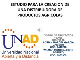 ESTUDIO PARA LA CREACION DE
   UNA DISTRIBUIDORA DE
   PRODUCTOS AGRICOLAS



              DISEÑO DE PROYECTOS
                      102058
                    GRUPO 10
              ADRIAN MARCEL GARCIA
                    CAICEDO
                   COD: 6446210
              WILMAR MONTEALEGRE
                     BERMEO
                   COD: 6805959
 