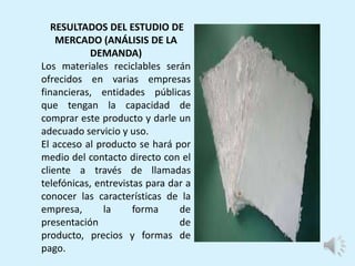 RESULTADOS DEL ESTUDIO DE
MERCADO (ANÁLISIS DE LA
DEMANDA)
Los materiales reciclables serán
ofrecidos en varias empresas
financieras, entidades públicas
que tengan la capacidad de
comprar este producto y darle un
adecuado servicio y uso.
El acceso al producto se hará por
medio del contacto directo con el
cliente a través de llamadas
telefónicas, entrevistas para dar a
conocer las características de la
empresa, la forma de
presentación de
producto, precios y formas de
pago.
 