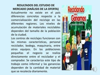 RESULTADOS DEL ESTUDIO DE
MERCADO (ANÁLISIS DE LA OFERTA)
Actualmente no existe en el país
diferencias concretas respecto a la
comercialización del reciclaje en las
diferentes regiones. Los niveles de
acumulación de materiales reciclables
dependen del tamaño de la población
de la ciudad.
Los centros de reciclajes funcionan con
las mismas características, personal
reciclador, bodega, maquinaria, entre
otros equipos. En las poblaciones
pequeñas el negocio se realiza
directamente entre el reciclador y el
comprador. Se caracteriza este tipo de
trabajo como informal y las ganancias
dependen de la cantidad de material
que se recolecta diariamente.
 