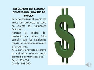 RESULTADOS DEL ESTUDIO
DE MERCADO (ANÁLISIS DE
PRECIO)
Para determinar el precio de
venta del producto se tuvo
en cuenta los siguientes
factores:
Aunque la calidad del
producto es buena falta
cumplir con los siguientes
requisitos medioambientales
y funcionales.
Al iniciar el proyecto se prevé
para el primer mes un precio
promedio por toneladas así.
Papel: 539.000
Cartón: 198.000
 