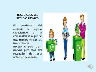 RESULTADOS DEL
ESTUDIO TÉCNICO
El producto del
reciclaje se lograra
capacitando a la
comunidad para que de
esta manera tengan las
herramientas
necesarias para crear
nuevos productos del
resultado de esta
actividad económica.
 