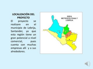LOCALIZACIÓN DEL
PROYECTO
El proyecto se
realizare en el
municipio de Lebrija,
Santander, ya que
esta región tiene un
gran potencial a nivel
comercial, pues
cuenta con muchas
empresas allí y a sus
alrededores.
 