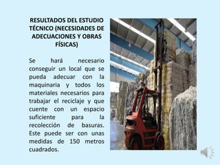 RESULTADOS DEL ESTUDIO
TÉCNICO (NECESIDADES DE
ADECUACIONES Y OBRAS
FÍSICAS)
Se hará necesario
conseguir un local que se
pueda adecuar con la
maquinaria y todos los
materiales necesarios para
trabajar el reciclaje y que
cuente con un espacio
suficiente para la
recolección de basuras.
Este puede ser con unas
medidas de 150 metros
cuadrados.
 