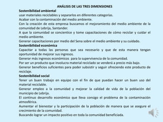 ANÁLISIS DE LAS TRES DIMENSIONES
Sostenibilidad ambiental
usar materiales reciclables y separarlos en diferentes categorías.
Acabar con la contaminación del medio ambiente.
Con la creación de esta empresa buscamos el mejoramiento del medio ambiente de la
comunidad de Lebrija, Santander.
A que la comunidad se concientice y tome capacitaciones de cómo reciclar y cuidar el
medio ambiente.
Generar capacitaciones por medio del Sena sobre el medio ambiente y su cuidado.
Sostenibilidad económica
Capacitar a todas las personas que sea necesario y que de esta manera tengan
oportunidad de mejorar sus ingresos.
Generar más ingresos económicos para la supervivencia de la comunidad.
Por ser un producto que involucra material reciclado se venderá a precio más bajo.
Generar beneficios suficientes para poder subsistir y seguir ofreciendo este producto de
reciclaje.
Sostenibilidad social
Tener un buen trabajo en equipo con el fin de que puedan hacer un buen uso del
material reciclable.
Generar empleo a la comunidad y mejorar la calidad de vida de la población del
municipio de Lebrija.
El continuo desarrollo económico que lleva consigo el problema de la contaminación
atmosférica.
Aumentar el bienestar y la participación de la población de manera que se asegure el
crecimiento de la comunidad.
Buscando lograr un impacto positivo en toda la comunidad beneficiada.
 