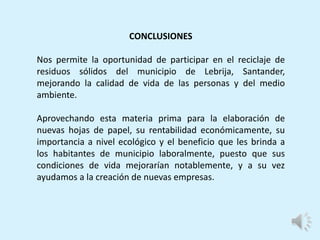 CONCLUSIONES
Nos permite la oportunidad de participar en el reciclaje de
residuos sólidos del municipio de Lebrija, Santander,
mejorando la calidad de vida de las personas y del medio
ambiente.
Aprovechando esta materia prima para la elaboración de
nuevas hojas de papel, su rentabilidad económicamente, su
importancia a nivel ecológico y el beneficio que les brinda a
los habitantes de municipio laboralmente, puesto que sus
condiciones de vida mejorarían notablemente, y a su vez
ayudamos a la creación de nuevas empresas.
 