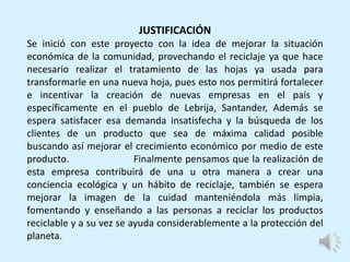 JUSTIFICACIÓN
Se inició con este proyecto con la idea de mejorar la situación
económica de la comunidad, provechando el reciclaje ya que hace
necesario realizar el tratamiento de las hojas ya usada para
transformarle en una nueva hoja, pues esto nos permitirá fortalecer
e incentivar la creación de nuevas empresas en el país y
específicamente en el pueblo de Lebrija, Santander, Además se
espera satisfacer esa demanda insatisfecha y la búsqueda de los
clientes de un producto que sea de máxima calidad posible
buscando así mejorar el crecimiento económico por medio de este
producto. Finalmente pensamos que la realización de
esta empresa contribuirá de una u otra manera a crear una
conciencia ecológica y un hábito de reciclaje, también se espera
mejorar la imagen de la cuidad manteniéndola más limpia,
fomentando y enseñando a las personas a reciclar los productos
reciclable y a su vez se ayuda considerablemente a la protección del
planeta.
 