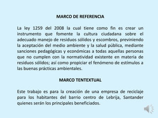 MARCO DE REFERENCIA
La ley 1259 del 2008 la cual tiene como fin es crear un
instrumento que fomente la cultura ciudadana sobre el
adecuado manejo de residuos sólidos y escombros, previniendo
la aceptación del medio ambiente y la salud pública, mediante
sanciones pedagógicas y económicas a todas aquellas personas
que no cumplen con la normatividad existente en materia de
residuos sólidos; así como propiciar el fenómeno de estímulos a
las buenas prácticas ambientales.
MARCO TENTEXTUAL
Este trabajo es para la creación de una empresa de reciclaje
para los habitantes del barrio centro de Lebrija, Santander
quienes serán los principales beneficiados.
 