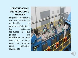 IDENTIFICACIÓN
DEL PRODUCTO O
SERVICIO
Empresas recicladora
con un sistema de
recolección de
desechos eficiente de
los materiales
residuales y que
pueden ser
reutilizados en este
caso como lo es el
papel de archivos,
papel periódico,
revistas etc.
 