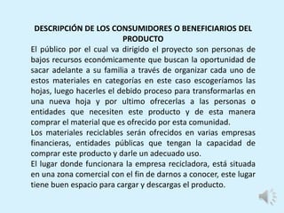 DESCRIPCIÓN DE LOS CONSUMIDORES O BENEFICIARIOS DEL
PRODUCTO
El público por el cual va dirigido el proyecto son personas de
bajos recursos económicamente que buscan la oportunidad de
sacar adelante a su familia a través de organizar cada uno de
estos materiales en categorías en este caso escogeríamos las
hojas, luego hacerles el debido proceso para transformarlas en
una nueva hoja y por ultimo ofrecerlas a las personas o
entidades que necesiten este producto y de esta manera
comprar el material que es ofrecido por esta comunidad.
Los materiales reciclables serán ofrecidos en varias empresas
financieras, entidades públicas que tengan la capacidad de
comprar este producto y darle un adecuado uso.
El lugar donde funcionara la empresa recicladora, está situada
en una zona comercial con el fin de darnos a conocer, este lugar
tiene buen espacio para cargar y descargas el producto.
 