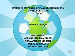 ESTUDIO DE FACTIBILIDAD PARA LA CREACION DE UNA
EMPRESA DE RECICLAJE.
ECO-PAPEL
GRUPO: 102058_99
INTEGRANTES:
ADRIANA MARIN CALDERON
ROSA AMERICA MORELO
MERLIS BERRIO AVILA
YOLANDA GONZALEZ
 