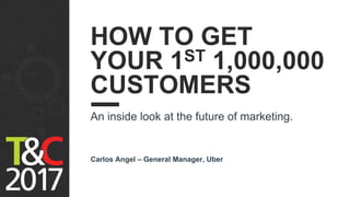 HOW TO GET
YOUR 1ST 1,000,000
CUSTOMERS
An inside look at the future of marketing.
Carlos Angel – General Manager, Uber
 