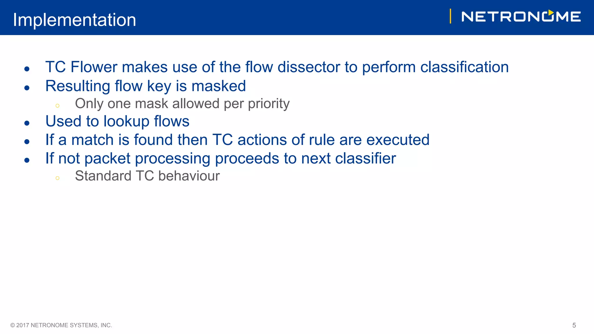 © 2017 NETRONOME SYSTEMS, INC. 5
Implementation
● TC Flower makes use of the flow dissector to perform classification
● Resulting flow key is masked
○ Only one mask allowed per priority
● Used to lookup flows
● If a match is found then TC actions of rule are executed
● If not packet processing proceeds to next classifier
○ Standard TC behaviour
 