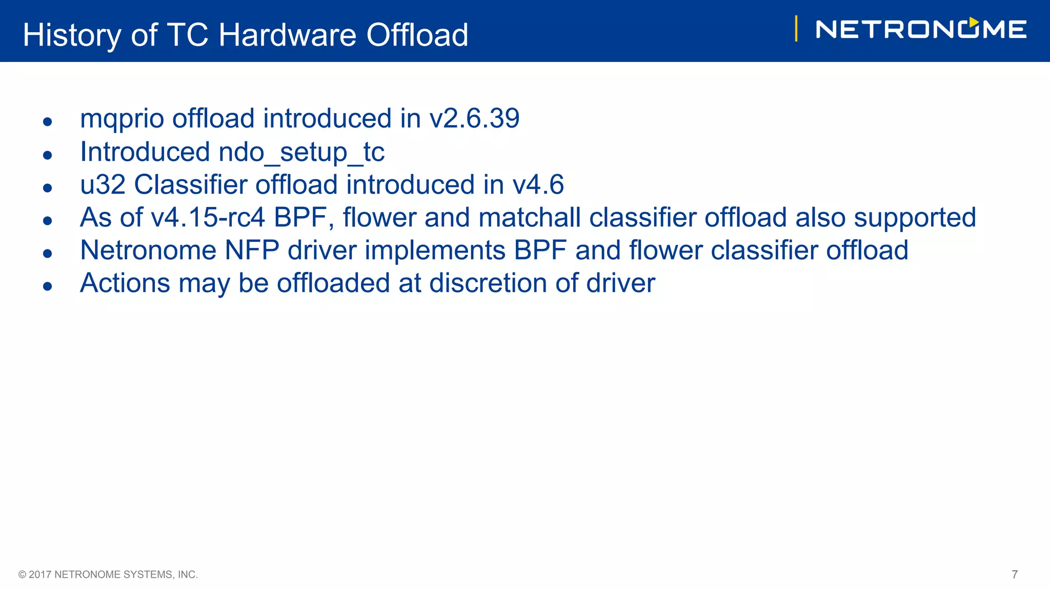 © 2017 NETRONOME SYSTEMS, INC. 7
History of TC Hardware Offload
● mqprio offload introduced in v2.6.39
● Introduced ndo_setup_tc
● u32 Classifier offload introduced in v4.6
● As of v4.15-rc4 BPF, flower and matchall classifier offload also supported
● Netronome NFP driver implements BPF and flower classifier offload
● Actions may be offloaded at discretion of driver
 