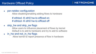 © 2017 NETRONOME SYSTEMS, INC. 8
Hardware Offload Policy
● per-netdev configuration
○ Allow disabling/enabling adding flows to hardware
# ethtool -K eth0 hw-tc-offload on
# ethtool -K eth0 hw-tc-offload off
● skip_hw and skip_sw flags
○ Allow users to influence placement of flows by kernel
○ Default is to add to hardware and try to add to software
● in_hw and not_in_hw flags
○ Allow kernel to report presence of flow in hardware
 
