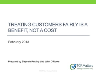 TREATING CUSTOMERS FAIRLY IS A
BENEFIT, NOT A COST

February 2013




Prepared by Stephen Rosling and John O‟Rorke


                          © 2012 TCF Matters. Proprietary and Confidential.
 