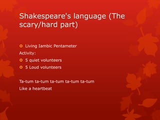 Shakespeare's language (The
scary/hard part)
 Living Iambic Pentameter
Activity:
 5 quiet volunteers
 5 Loud volunteers
Ta-tum ta-tum ta-tum ta-tum ta-tum
Like a heartbeat
 
