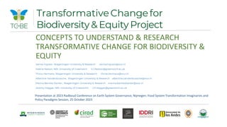 CONCEPTS TO UNDERSTAND & RESEARCH
TRANSFORMATIVE CHANGE FOR BIODIVERSITY &
EQUITY
Verina Ingram, Wageningen University & Research verina.ingram@wur.nl
Valerie Nelson, NRI, University of Greenwich V.J.Nelson@greenwich.ac.uk
Thirza Hermans, Wageningen University & Research thirze.hermans@wur.nl
Albertine Vandenbussche, Wageningen University & Research albertine.vandenbussche@wur.nl
Marina Benitez Kanter , Wageningen University & Research marina.benitezkanter@wur.nl
Jeremy Haggar, NRI, University of Greenwich J.P.Haggar@greenwich.ac.uk
TransformativeChangefor
Biodiversity & Equity Project
Presentation at 2023 Radboud Conference on Earth System Governance, Nijmegen: Food System Transformation Imaginaries and
Policy Paradigms Session, 25 October 2023
 