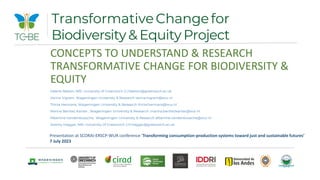 CONCEPTS TO UNDERSTAND & RESEARCH
TRANSFORMATIVE CHANGE FOR BIODIVERSITY &
EQUITY
Valerie Nelson, NRI, University of Greenwich V.J.Nelson@greenwich.ac.uk
Verina Ingram, Wageningen University & Research verina.ingram@wur.nl
Thirza Hermans, Wageningen University & Research thirze.hermans@wur.nl
Marina Benitez Kanter , Wageningen University & Research ,marina.benitezkanter@wur.nl
Albertine Vandenbussche, Wageningen University & Research albertine.vandenbussche@wur.nl
Jeremy Haggar, NRI, University of Greenwich J.P.Haggar@greenwich.ac.uk
TransformativeChangefor
Biodiversity & Equity Project
Presentation at SCORAI-ERSCP-WUR conference ‘Transforming consumption-production systems toward just and sustainable futures’
7 July 2023
 