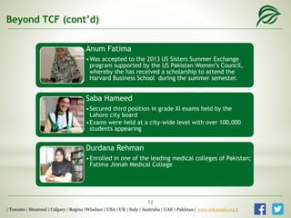 Beyond TCF (cont’d)
Anum Fatima
•Was accepted to the 2013 US Sisters Summer Exchange
program supported by the US Pakistan Women’s Council,
whereby she has received a scholarship to attend the
Harvard Business School during the summer semester.
Saba Hameed
•Secured third position in grade XI exams held by the
Lahore city board
•Exams were held at a city-wide level with over 100,000
students appearing
Durdana Rehman
•Enrolled in one of the leading medical colleges of Pakistan;
Fatima Jinnah Medical College
| Toronto | Montreal | Calgary | Regina |Windsor | USA | UK | Italy | Australia | UAE | Pakistan | www.tcfcanada.org |
12
 