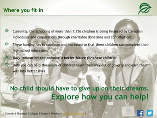 Where you fit in
Currently, the schooling of more than 7,736 children is being financed by Canadian
individuals and corporations through charitable donations and contributions.
These funding has to continue and increased so that these children can complete their
high school education.
Only education can promise a better future for these children.
Only you can help thousands of children learn their way out of poverty and earn their
way into better lives.
No child should have to give up on their dreams.
Explore how you can help!
| Toronto | Montreal | Calgary | Regina | Windsor| www.tcfcanada.org |
18
 