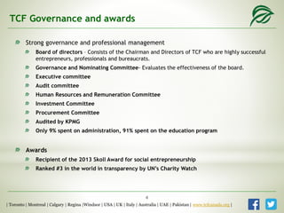 TCF Governance and awards
Strong governance and professional management
Board of directors – Consists of the Chairman and Directors of TCF who are highly successful
entrepreneurs, professionals and bureaucrats.
Governance and Nominating Committee- Evaluates the effectiveness of the board.
Executive committee
Audit committee
Human Resources and Remuneration Committee
Investment Committee
Procurement Committee
Audited by KPMG
Only 9% spent on administration, 91% spent on the education program
Awards
Recipient of the 2013 Skoll Award for social entrepreneurship
Ranked #3 in the world in transparency by UN’s Charity Watch
| Toronto | Montreal | Calgary | Regina |Windsor | USA | UK | Italy | Australia | UAE | Pakistan | www.tcfcanada.org |
4
 