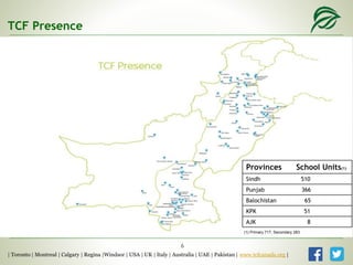 Provinces School Units(1)
Sindh 510
Punjab 366
Balochistan 65
KPK 51
AJK 8
TCF Presence
| Toronto | Montreal | Calgary | Regina |Windsor | USA | UK | Italy | Australia | UAE | Pakistan | www.tcfcanada.org |
6
(1) Primary 717, Secondary 283
 