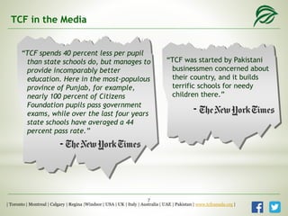 “TCF spends 40 percent less per pupil
than state schools do, but manages to
provide incomparably better
education. Here in the most-populous
province of Punjab, for example,
nearly 100 percent of Citizens
Foundation pupils pass government
exams, while over the last four years
state schools have averaged a 44
percent pass rate.”
“TCF was started by Pakistani
businessmen concerned about
their country, and it builds
terrific schools for needy
children there.”
TCF in the Media
-
-
| Toronto | Montreal | Calgary | Regina |Windsor | USA | UK | Italy | Australia | UAE | Pakistan | www.tcfcanada.org |
7
 