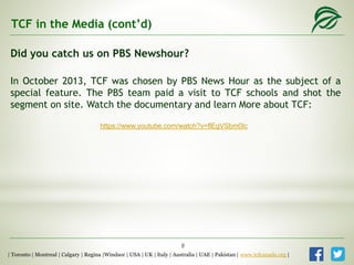Did you catch us on PBS Newshour?
In October 2013, TCF was chosen by PBS News Hour as the subject of a
special feature. The PBS team paid a visit to TCF schools and shot the
segment on site. Watch the documentary and learn More about TCF:
TCF in the Media (cont’d)
| Toronto | Montreal | Calgary | Regina |Windsor | USA | UK | Italy | Australia | UAE | Pakistan | www.tcfcanada.org |
https://www.youtube.com/watch?v=flEgVSbm0Ic
8
 