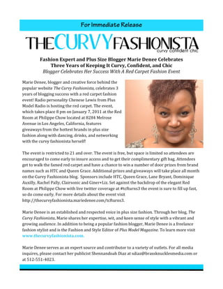 For Immediate Release
                                                                                                                                                     	
  




               Fashion	
  Expert	
  and	
  Plus	
  Size	
  Blogger	
  Marie	
  Denee	
  Celebrates	
  
                   Three	
  Years	
  of	
  Keeping	
  It	
  Curvy,	
  Confident,	
  and	
  Chic	
  
                Blogger	
  Celebrates	
  Her	
  Success	
  With	
  A	
  Red	
  Carpet	
  Fashion	
  Event	
  	
  

Marie	
  Denee,	
  blogger	
  and	
  creative	
  force	
  behind	
  the	
  
popular	
  website	
  The	
  Curvy	
  Fashionista,	
  celebrates	
  3	
  
years	
  of	
  blogging	
  success	
  with	
  a	
  red	
  carpet	
  fashion	
  
event!	
  Radio	
  personality	
  Chenese	
  Lewis	
  from	
  Plus	
  
Model	
  Radio	
  is	
  hosting	
  the	
  red	
  carpet.	
  The	
  event,	
  
which	
  takes	
  place	
  8	
  pm	
  on	
  January	
  7,	
  2011	
  at	
  the	
  Red	
  
Room	
  at	
  Philippe	
  Chow	
  located	
  at	
  8284	
  Melrose	
  
Avenue	
  in	
  Los	
  Angeles,	
  California,	
  features	
  
giveaways	
  from	
  the	
  hottest	
  brands	
  in	
  plus	
  size	
  
fashion	
  along	
  with	
  dancing,	
  drinks,	
  and	
  networking	
  
with	
  the	
  curvy	
  fashionista	
  herself!	
  	
  	
  
	
  
The	
  event	
  is	
  restricted	
  to	
  21	
  and	
  over.	
  The	
  event	
  is	
  free,	
  but	
  space	
  is	
  limited	
  so	
  attendees	
  are	
  
encouraged	
  to	
  come	
  early	
  to	
  insure	
  access	
  and	
  to	
  get	
  their	
  complimentary	
  gift	
  bag.	
  Attendees	
  
get	
  to	
  walk	
  the	
  famed	
  red	
  carpet	
  and	
  have	
  a	
  chance	
  to	
  win	
  a	
  number	
  of	
  door	
  prizes	
  from	
  brand	
  
names	
  such	
  as	
  HTC	
  and	
  Queen	
  Grace.	
  Additional	
  prizes	
  and	
  giveaways	
  will	
  take	
  place	
  all	
  month	
  
on	
  the	
  Curvy	
  Fashionista	
  blog.	
  	
  Sponsors	
  include	
  HTC,	
  Queen	
  Grace,	
  Lane	
  Bryant,	
  Dominique	
  
Auxilly,	
  Rachel	
  Pally,	
  Clairsonic	
  and	
  Giner+Liz.	
  Set	
  against	
  the	
  backdrop	
  of	
  the	
  elegant	
  Red	
  
Room	
  at	
  Philippe	
  Chow	
  with	
  live	
  twitter	
  coverage	
  at	
  #tcfturns3	
  the	
  event	
  is	
  sure	
  to	
  fill	
  up	
  fast,	
  
so	
  do	
  come	
  early.	
  For	
  more	
  details	
  about	
  the	
  event	
  visit	
  
http://thecurvyfashionista.mariedenee.com/tcfturns3.	
  
	
  
Marie	
  Denee	
  is	
  an	
  established	
  and	
  respected	
  voice	
  in	
  plus	
  size	
  fashion.	
  Through	
  her	
  blog,	
  The	
  
Curvy	
  Fashionista,	
  Marie	
  shares	
  her	
  expertise,	
  wit,	
  and	
  keen	
  sense	
  of	
  style	
  with	
  a	
  vibrant	
  and	
  
growing	
  audience.	
  In	
  addition	
  to	
  being	
  a	
  popular	
  fashion	
  blogger,	
  Marie	
  Denee	
  is	
  a	
  freelance	
  
fashion	
  stylist	
  and	
  is	
  the	
  Fashion	
  and	
  Style	
  Editor	
  of	
  Plus	
  Model	
  Magazine.	
  To	
  learn	
  more	
  visit	
  
www.thecurvyfashionista.com.	
  
	
  
Marie	
  Denee	
  serves	
  as	
  an	
  expert	
  source	
  and	
  contributor	
  to	
  a	
  variety	
  of	
  outlets.	
  For	
  all	
  media	
  
inquires,	
  please	
  contact	
  her	
  publicist	
  Shennandoah	
  Diaz	
  at	
  sdiaz@brassknucklesmedia.com	
  or	
  
at	
  512-­‐551-­‐4023.	
  	
  	
  
 