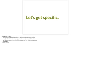 Let’s get speciﬁc.
My argument is data:

• already seeing radical transformation in other nonproﬁt and for proﬁt sectors

• is used in the arts now to an extent, but we have a real moment of inﬂection

• has the potential to transform arts revenue, expenses, and mission-critical events

• Convinced? 

Let’s get speciﬁc.

 