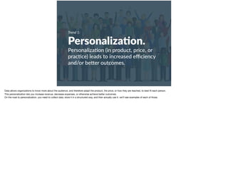 Trend 1:
Personaliza?on.
Personaliza+on (in product, price, or
prac+ce) leads to increased eﬃciency
and/or be9er outcomes.
Data allows organizations to know more about the audience, and therefore adapt the product, the price, or how they are reached, to best ﬁt each person. 

This personalization lets you increase revenue, decrease expenses, or otherwise achieve better outcomes. 

On the road to personalization, you need to collect data, store it in a structured way, and then actually use it. we’ll see examples of each of those. 

 