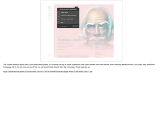 The English National Opera used a tool called Hotjar (cheap, w/ nonproﬁt pricing) to better understand what users needed from their website. After collecting feedback from 5,000 users, they killed their
homepage. Go to the site now and you’ll ﬁnd you can book tickets directly from the homepage. Ticket sales are up. 

https://substrakt-live-assets.s3.amazonaws.com/2017/05/16105446/Substrakt-Digital-Works-2-AB-slides-100517.pdf
 