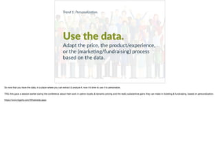 Use the data.
Adapt the price, the product/experience,
or the (marke+ng/fundraising) process
based on the data.
Trend 1: Personaliza0on.
So now that you have the data, in a place where you can extract & analyze it, now it’s time to use it to personalize.

TRG Arts gave a session earlier during the conference about their work in patron loyalty & dynamic pricing and the really substantive gains they can make in ticketing & fundraising, based on personalization. 

https://www.trgarts.com/Whatwedo.aspx
 