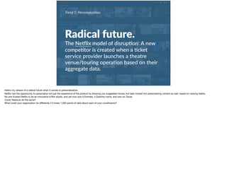 Radical future.
The NeMlix model of disrup+on: A new
compe+tor is created when a +cket
service provider launches a theatre
venue/touring opera+on based on their
aggregate data.
Trend 1: Personaliza0on.
Here’s my version of a radical future when it comes to personalization. 

Netﬂix had the opportunity to personalize not just the experience of the product by showing you suggested moves, but later moved into personalizing content as well, based on viewing habits. 

No one trusted Netﬂix to be an innovative tv/ﬁlm studio, and yet now won 6 Emmies, 4 Grammy noms, and won an Oscar. 

Could Tessitura do the same? 

What could your organization do diﬀerently if it knew 1,000 points of data about each of your constituents?
 