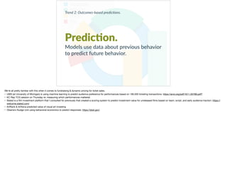 Trend 2: Outcomes-based predic0ons.
Predic?on.
Models use data about previous behavior
to predict future behavior.
We’re all pretty familiar with this when it comes to fundraising & dynamic pricing for ticket sales. 

• UMS (at University of Michigan) is using machine learning to predict audience preference for performances based on 190,000 ticketing transactions: https://arxiv.org/pdf/1611.05788.pdf? 

• KC Rep TCG session on Thursday re: measuring which performances mattered

• Slated is a ﬁlm investment platform that I consulted for previously that created a scoring system to predict investment value for unreleased ﬁlms based on team, script, and early audience traction: https://
welcome.slated.com/ 

• ArtRank & Arthena predicted value of visual art investing

• Obama’s Nudge Unit using behavioral economics to predict responses: https://sbst.gov/
 