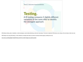 Trend 2: Outcomes-based predic0ons.
Tes?ng.
A/B tes+ng compares 2 slightly diﬀerent
varia+ons of the same oﬀer to iden+fy
the strongest approach.
A/B testing is being used on websites, in email campaigns, social media advertising, event print mail pieces. The tools to implement A/B tests are very cheap or free, and easy to learn and use. 

V&A Museum are using A/B testing on their website to increase ticket sales, and other conversions (email signups, reading time, etc).

www.vam.ac.uk/blog/digital-media/thinking-small-how-small-changes-can-get-big-results
 