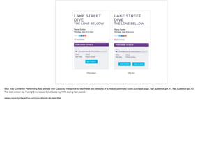 Wolf Trap Center for Performing Arts worked with Capacity Interactive to test these two versions of a mobile optimized ticket purchase page. half audience got #1; half audience got #2. 

The test version (on the right) increased ticket sales by 19% during test period. 

ideas.capacityinteractive.com/you-should-ab-test-that
 