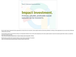 Trend 2: Outcomes-based predic0ons.
Impact investment.
A known, valuable, predictable (social)
outcome can be invested in.
Not only does impact measurement allow organizations to improve their own outcomes, venture capital investors are becoming interested in investing in those organizations who can prove they’re eﬀectively
meeting those outcomes. 

Fractured Atlas recently announced their working on an Exponential Creativity Fund to match artist entrepreneurs with venture capital investors to scale new business opportunities. Opens up a signiﬁcant
new revenue stream for artists.

https://blog.fracturedatlas.org/adventures-in-impact-investing-march-recap-ab61117974da 

Philanthropies are shifting their investment dollars to social impact as well (Heron Foundation)

https://www.philanthropy.com/article/Impact-Investing-Pioneers-Take/240182/
 