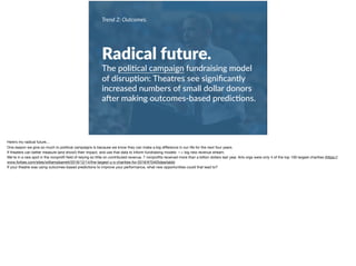 Trend 2: Outcomes.
Radical future.
The poli+cal campaign fundraising model
of disrup+on: Theatres see signiﬁcantly
increased numbers of small dollar donors
aVer making outcomes-based predic+ons.
Here’s my radical future… 

One reason we give so much to political campaigns is because we know they can make a big diﬀerence in our life for the next four years. 

If theaters can better measure (and show!) their impact, and use that data to inform fundraising models —> big new revenue stream. 

We’re in a rare spot in the nonproﬁt ﬁeld of relying so little on contributed revenue. 7 nonproﬁts received more than a billion dollars last year. Arts orgs were only 4 of the top 100 largest charities (https://
www.forbes.com/sites/williampbarrett/2016/12/14/the-largest-u-s-charities-for-2016/#70405dea4abb)

If your theatre was using outcomes-based predictions to improve your performance, what new opportunities could that lead to?
 