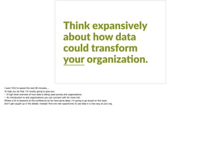 Think expansively
about how data
could transform
your organiza?on.
I want YOU to spend the next 90 minutes….

To help you do that, I’m mostly going to give you:

• A high-level overview of how data is being used across arts organizations

• An introduction to arts organizations you can connect with for more info

Where a lot of sessions at the conference so far have gone deep, I’m going to go broad on this topic. 

Don’t get caught up in the details. Instead: ﬁnd one new opportunity to use data in a new way at your org.
 