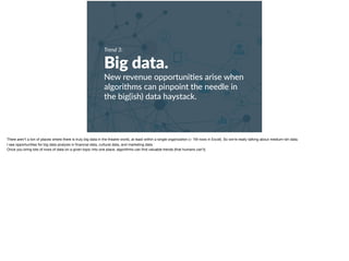 Trend 3:
Big data.
New revenue opportuni+es arise when
algorithms can pinpoint the needle in
the big(ish) data haystack.
There aren’t a ton of places where there is truly big data in the theatre world, at least within a single organization (> 1M rows in Excel). So we’re really talking about medium-ish data. 

I see opportunities for big data analysis in ﬁnancial data, cultural data, and marketing data. 

Once you bring lots of rows of data on a given topic into one place, algorithms can ﬁnd valuable trends (that humans can’t).
 