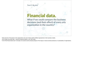 Trend 3: Big data.
Financial data.
What if we could compare the business
decisions (and their eﬀect) of every arts
organiza+on in the country?
There are tens of thousands of arts organizations who are all taking slightly diﬀerent approaches to their business models. 

This is highly structured data - revenue & expense streams, over many years. 

If all of that ﬁnancial data was in one place, we could do some amazing analysis of the impact of various business decisions on sustainability of organizations.
 