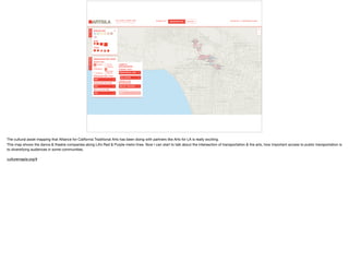 The cultural asset mapping that Alliance for California Traditional Arts has been doing with partners like Arts for LA is really exciting. 

This map shows the dance & theatre companies along LA’s Red & Purple metro lines. Now I can start to talk about the intersection of transportation & the arts, how important access to public transportation is
to diversifying audiences in some communities. 

culturemapla.org/#
 
